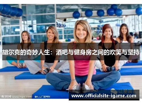 胡尔克的奇妙人生:酒吧与健身房之间的欢笑与坚持 胡尔克的奇妙人生:酒吧与健身房之间的欢笑与坚持