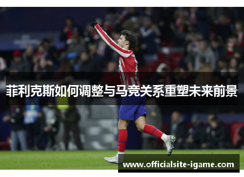 菲利克斯如何调整与马竞关系重塑未来前景 菲利克斯如何调整与马竞关系重塑未来前景