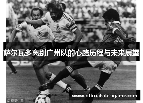 萨尔瓦多离别广州队的心路历程与未来展望 萨尔瓦多离别广州队的心路历程与未来展望