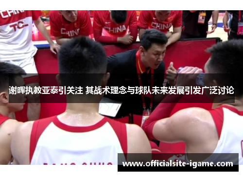 谢晖执教亚泰引关注 其战术理念与球队未来发展引发广泛讨论