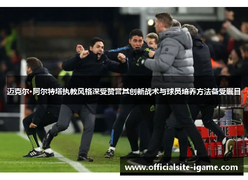 迈克尔·阿尔特塔执教风格深受赞誉其创新战术与球员培养方法备受瞩目