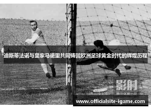 迪斯蒂法诺与皇家马德里共同铸就欧洲足球黄金时代的辉煌历程 迪斯蒂法诺与皇家马德里共同铸就欧洲足球黄金时代的辉煌历程
