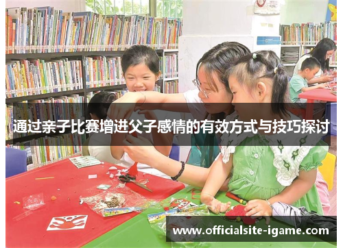 通过亲子比赛增进父子感情的有效方式与技巧探讨 通过亲子比赛增进父子感情的有效方式与技巧探讨