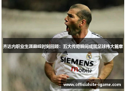 齐达内职业生涯巅峰时刻回顾：五大传奇瞬间成就足球伟大篇章