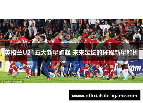 英格兰U21五大新星崛起 未来足坛的璀璨新星解析 英格兰U21五大新星崛起 未来足坛的璀璨新星解析