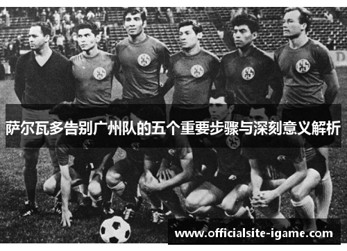 萨尔瓦多告别广州队的五个重要步骤与深刻意义解析