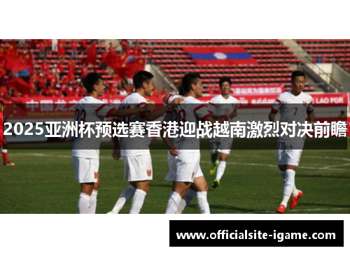 2025亚洲杯预选赛香港迎战越南激烈对决前瞻 2025亚洲杯预选赛香港迎战越南激烈对决前瞻