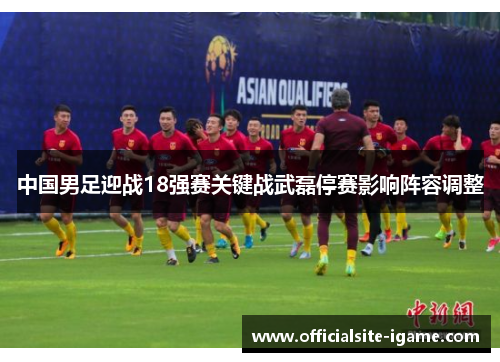 中国男足迎战18强赛关键战武磊停赛影响阵容调整 中国男足迎战18强赛关键战武磊停赛影响阵容调整