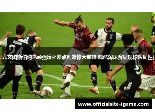尤文图斯伯纳乌顽强反扑差点创造惊天逆转 残酷淘汰赛显现球队韧性 尤文图斯伯纳乌顽强反扑差点创造惊天逆转 残酷淘汰赛显现球队韧性