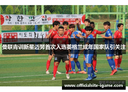 曼联青训新星迈努首次入选英格兰成年国家队引关注 曼联青训新星迈努首次入选英格兰成年国家队引关注