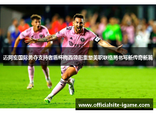 迈阿密国际勇夺支持者盾杯梅西领衔重塑美职联格局书写新传奇新篇