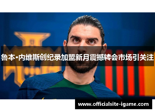 鲁本·内维斯创纪录加盟新月震撼转会市场引关注