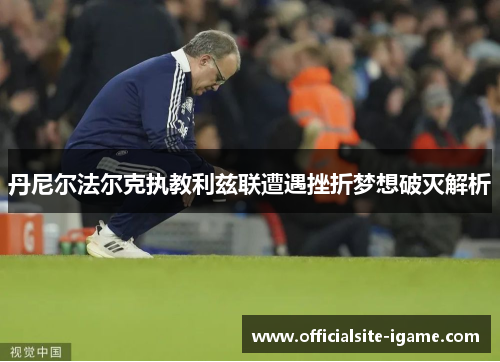 丹尼尔法尔克执教利兹联遭遇挫折梦想破灭解析