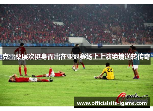 克雷桑屡次挺身而出在亚冠赛场上上演绝境逆转传奇