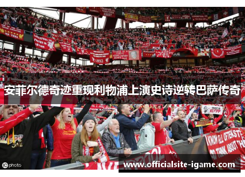 安菲尔德奇迹重现利物浦上演史诗逆转巴萨传奇 安菲尔德奇迹重现利物浦上演史诗逆转巴萨传奇